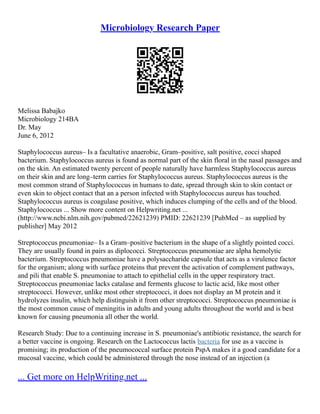 Microbiology Research Paper
Melissa Babajko
Microbiology 214BA
Dr. May
June 6, 2012
Staphylococcus aureus– Is a facultative anaerobic, Gram–positive, salt positive, cocci shaped
bacterium. Staphylococcus aureus is found as normal part of the skin floral in the nasal passages and
on the skin. An estimated twenty percent of people naturally have harmless Staphylococcus aureus
on their skin and are long–term carries for Staphylococcus aureus. Staphylococcus aureus is the
most common strand of Staphylococcus in humans to date, spread through skin to skin contact or
even skin to object contact that an a person infected with Staphylococcus aureus has touched.
Staphylococcus aureus is coagulase positive, which induces clumping of the cells and of the blood.
Staphylococcus ... Show more content on Helpwriting.net ...
(http://www.ncbi.nlm.nih.gov/pubmed/22621239) PMID: 22621239 [PubMed – as supplied by
publisher] May 2012
Streptococcus pneumoniae– Is a Gram–positive bacterium in the shape of a slightly pointed cocci.
They are usually found in pairs as diplococci. Streptococcus pneumoniae are alpha hemolytic
bacterium. Streptococcus pneumoniae have a polysaccharide capsule that acts as a virulence factor
for the organism; along with surface proteins that prevent the activation of complement pathways,
and pili that enable S. pneumoniae to attach to epithelial cells in the upper respiratory tract.
Streptococcus pneumoniae lacks catalase and ferments glucose to lactic acid, like most other
streptococci. However, unlike most other streptococci, it does not display an M protein and it
hydrolyzes insulin, which help distinguish it from other streptococci. Streptococcus pneumoniae is
the most common cause of meningitis in adults and young adults throughout the world and is best
known for causing pneumonia all other the world.
Research Study: Due to a continuing increase in S. pneumoniae's antibiotic resistance, the search for
a better vaccine is ongoing. Research on the Lactococcus lactis bacteria for use as a vaccine is
promising; its production of the pneumococcal surface protein PspA makes it a good candidate for a
mucosal vaccine, which could be administered through the nose instead of an injection (a
... Get more on HelpWriting.net ...
 