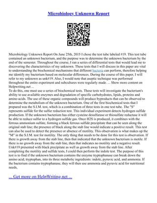 Microbiology Unknown Report
Microbiology Unknown Report On June 25th, 2015 I chose the test tube labeled #19. This test tube
contained an unknown bacterium, and the purpose was to determine the unknown bacterium by the
end of the semester. Throughout the course, I ran a series of differential tests that would lead me to
discovering the characteristics of my unknown. These tests that I will discuss in this paper are vital
to understanding the biochemical mechanisms that different bacteria can perform, therefore helping
me identify my bacterium based on molecular differences. During the course of this paper, I will
refer to my unknown as unk#19. Also, I would note that aseptic technique was performed
throughout the entire experiment and subcultures were regularly made. ... Show more content on
Helpwriting.net ...
To do this, one must use a series of biochemical tests. These tests will investigate the bacterium's
ability to use available enzymes and degradation of specific carbohydrates, lipids, proteins and
amino acids. The use of these organic compounds will produce byproducts that can be observed to
determine the metabolism of the unknown bacterium. One of the first biochemical tests that I
prepared was the S.I.M. test, which is a combination of three tests in one test tube. The "S"
represents sulfide for the sulfur reduction test. This individual experiment detects hydrogen sulfide
production. If the unknown bacterium has either cysteine desulfurase or thiosulfate reductase it will
be able to reduce sulfur to a hydrogen sulfide gas. Once H2S is produced, it combines with the
ferrous ammonium sulfate, forming a black ferrous sulfide precipitate that can be seen along the
original stab line; the presence of black along the stab line would indicate a positive result. This test
can also be used to detect the presence or absence of motility. This observation is what makes up the
"M" in the S.I.M. test for motility. The only thing that needs to be done for this test is observation. If
there is growth away from the stab line, then that indicated that the unknown bacterium is motile. If
there is no growth away from the stab line, then that indicates no motility and a negative result.
Unk#19 presented with black precipitate as well as growth away from the stab line. After
completing the motility and sulfide tests, I could then perform the indole test. The purpose of this
test is to find if the unknown bacterium contains the enzyme tryptophanase can break down the
amino acid, tryptophan, into its three metabolic ingredients: indole, pyruvic acid, and ammonia. If
the bacterium contains tryptophanase, they will then use ammonia and pyruvic acid for nutritional
needs,
... Get more on HelpWriting.net ...
 