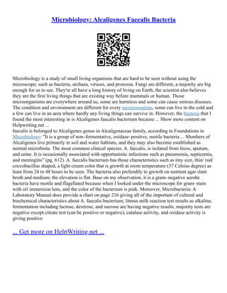 Microbiology: Alcaligenes Faecalis Bacteria
Microbiology is a study of small living organisms that are hard to be seen without using the
microscope; such as bacteria, archaea, viruses, and protozoa. Fungi are different, a majority are big
enough for us to see. They're all have a long history of living on Earth, the scientist also believes
they are the first living things that are existing way before mammals or human. Those
microorganisms are everywhere around us, some are harmless and some can cause serious diseases.
The condition and environment are different for every microorganism, some can live in the cold and
a few can live in an area where hardly any living things can survive in. However, the bacteria that I
found the most interesting in is Alcaligenes faecalis bacterium because ... Show more content on
Helpwriting.net ...
faecalis is belonged to Alcaligenes genus in Alcaligenaceae family, according to Foundations in
Microbiology: "It is a group of non–fermentative, oxidase–positive, motile bacteria ... Members of
Alcaligenes live primarily in soil and water habitats, and they may also become established as
normal microbiota. The most common clinical species. A. faecalis, is isolated from feces, sputum,
and urine. It is occasionally associated with opportunistic infections such as pneumonia, septicemia,
and meningitis" (pg. 612). A. faecalis bacterium has those characteristics such as tiny size, thin/ rod/
coccobacillus shaped, a light cream color that is growth at room temperature (37 Celsius degree) as
least from 24 to 48 hours to be seen. The bacteria also preferably to growth on nutrient agar slant
broth and medium; the elevation is flat. Base on my observation, it is a gram–negative aerobe
bacteria have motile and flagellated because when I looked under the microscope for gram–stain
with oil immersion lens, and the color of the bacterium is pink. Moreover, Microbacteria: A
Laboratory Manual does provide a chart on page 216 giving all of the important of cultural and
biochemical characteristics about A. faecalis bacterium; litmus milk reaction test results as alkaline,
fermentation including lactose, dextrose, and sucrose are having negative results, majority tests are
negative except citrate test (can be positive or negative), catalase activity, and oxidase activity is
giving positive
... Get more on HelpWriting.net ...
 