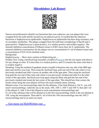 Microbiology Lab Report
Various test performed to identify two bacterium that were unknown, one was plaque that were
scrapped from the teeth and the second was an unknown given. It resulted that the unknown
bacterium is Staphylococcus epidermidis. Staphylococcus epidermidis has three drug resistance, and
no secondary metabolites. The plaque scrapped from the teeth had a morphology of bacilli and is
gram positive. Staphylococcus is gram positive, it is catalase positive and oxidase negative. The
minimal inhibition concentration of Ethanol extract is 0.001 micro liters for S. epidermidis. The
minimal inhibition concentration for the plaque was at a concentration 0.1 ml of ethanol extract and
a concentration of 0.01 ml for distilled water.
Background:
Staphylococcus ... Show more content on Helpwriting.net ...
Oxidase Test: Using a sterilized loop inoculate a loopful of bacteria into the test square and observe
for any change in color. If it turns blue it is oxidase positive, and if it remains the same color then it
is oxidase negative.
Streaking: Using the method of quadrant streak a loopful of bacteria onto one side of the BHI agar
plate and sterilize your loop. Then using the sterilized loop, grab one end of the side where it was
previously streaked and slide it across on another side of the agar plate. Then using the sterilized
loop grab the one end of that same side where it was previously streaked and slide it to the other
corner of the agar plate. Sterilized your loop again using the flame and grab the last end of the
previously streaked and streak the last corner of the agar plate. This should have four corners the
fourth corner being the most diluent will have the most isolated colony forming.
Dilution series: Use microcentrifuge tubes for the dilutions, if the final dilution is 10x^4 , you will
need 5 microcentrifuge. Label the one as the stock, 10X, 10X^2, 10X^3 and 10X^4, then add 1 ml
of the diluent X. Add .9 ml of the diluent to each concentration microcentrifuge and
0.1 ml of the substance that will be diluted on to the first microcentrifuge which is the one labeled as
10X, using the micropipette. Then add 0.1 ml of from the 10X microcentrifuge onto the 10X^2
microcentrifuge and so on until you reach
... Get more on HelpWriting.net ...
 