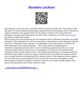 Microbiology Lab Report
Microbiology involves the study of microbes and their relevant scientific roles. The purpose of this
lab report is to use the methods and techniques acquired from the microbiology course to identify an
unknown bacterium. The assigned culture for this report is Unknown 28. Various laboratory
techniques were performed in this process in order to draw conclusions as to what microorganism
the unknown sample may contain.
Before proper tests can be performed, the most important aspect to laboratory procedures are aseptic
techniques. These techniques are crucial to ensure that no contamination occurs during the culturing
process (1). Although the exact steps may vary depending on the media and type of transfer, the
main components of the aseptic techniques ... Show more content on Helpwriting.net ...
Controls are especially important when it comes to identifying unknown microbes as it is done
within this report. Positive controls serve as a comparison or model of how the performed test
should react if the microbe tested is positive. This enables the experimenter to compare results and
determine if their culture is positive or negative for the reactions. In contrast, the negative controls
serve to model what the test should look like if nothing is done or if the organism tested is negative.
For every laboratory exercise performed in this course, there are positive and negative control
demonstrations available for students to reference. These are very useful in aiding students when
they are determining the result of their unknown culture
... Get more on HelpWriting.net ...
 