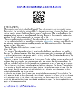 Essay about Microbiology Unknown Bacteria
INTRODUCTIONS:
Microorganisms are both beneficial and harmful. These microorganisms are important to humans
because they play a role in the ecology of life, by decomposing wastes, both natural and man–made,
such as creating nitrogen fertilizer at the root zones of certain crops. Other several pathogens that
can cause serious harm, even immediate death due to the diseases or disease causing products they
produce. Overall, microorganisms play an important role in life.
The purpose of this study was to identify the unknown bacterium using biochemical tests and
various methods that had been learned from previous the microbiology laboratory class. Identifying
the unknown bacterium was determined by separating and differentiating possible ... Show more
content on Helpwriting.net ...
Then the following differential tests were performed:
Gram Stain Test:
Two smears of the unknown bacterium #5 were inoculated while the second smear was used for a
back up. The unknown bacterium dried for at least forty minutes. After the smears dried, the slides
were heat fixed two times to ensure the stability of the organism. The slide was placed on top of the
staining rack then over the small sink.
The drops of crystal violets, approximately 15 drops, were flooded until the smear were all covered
and then allowing resting for one to two minutes. After two minutes, the slide was titled over the
sink and washed off, with the distilled water bottle, by aiming the stream of water above the smear.
The specimen appeared blue–violet when observed with the naked eye. The drops of Gram's iodine
were applied on the slide until covered and then allowed to react for one minute or more. After the
time elapsed, the slide was rinsed again with distilled water following immediate drops of Gram
stain decolorizer added one drop at a time.
Again, after ten seconds, the slide was rinsed with distilled water to wash off the decolorizer. The
slide was placed back on the staining rack. Approximately ten drops of safranin were covered on the
slide allowing resting for one minute. After one minute, the slide was rinsed one final time on the
small sink followed by blotting the stained slide with Bibulous paper. The slide was placed between
pages of Bibulous paper to help
... Get more on HelpWriting.net ...
 