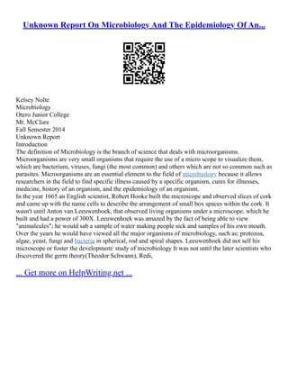 Unknown Report On Microbiology And The Epidemiology Of An...
Kelsey Nolte
Microbiology
Otero Junior College
Mr. McClure
Fall Semester 2014
Unknown Report
Introduction
The definition of Microbiology is the branch of science that deals with microorganisms.
Microorganisms are very small organisms that require the use of a micro scope to visualize them,
which are bacterium, viruses, fungi (the most common) and others which are not so common such as
parasites. Microorganisms are an essential element to the field of microbiology because it allows
researchers in the field to find specific illness caused by a specific organism, cures for illnesses,
medicine, history of an organism, and the epidemiology of an organism.
In the year 1665 an English scientist, Robert Hooke built the microscope and observed slices of cork
and came up with the name cells to describe the arrangement of small box spaces within the cork. It
wasn't until Anton van Leeuwenhoek, that observed living organisms under a microscope, which he
built and had a power of 300X. Leeuwenhoek was amazed by the fact of being able to view
"animalcules"; he would sab a sample of water making people sick and samples of his own mouth.
Over the years he would have viewed all the major organisms of microbiology, such as; protozoa,
algae, yeast, fungi and bacteria in spherical, rod and spiral shapes. Leeuwenhoek did not sell his
microscope or foster the development/ study of microbiology It was not until the later scientists who
discovered the germ theory(Theodor Schwann), Redi,
... Get more on HelpWriting.net ...
 