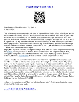 Microbiology Case Study 1
Introduction to Microbiology – Case Study 1
Kristen Alejos
You are working as an emergency room nurse in Topeka when a mother brings in her 8 year old son
because of severe, bloody diarrhea. When questioned, the boy said that it hurts when he goes to the
bathroom and his mother said he had vomited in the previous two days. When asked about their
previous movements, the mother and son both mentioned a backyard barbeque that had taken place
6 days earlier. The boy complained that his mother made him eat a "pink" hamburger that was not
thoroughly cooked. A physical examination of the boy revealed nothing out of the ordinary except
dehydration from the diarrhea. Lab tests showed that he had 13,000 white blood cells/microliter of
... Show more content on Helpwriting.net ...
(3 pts) One important virulence factor produced by E. Coli is toxins. Toxins are proteins secreted by
the bacteria that are poisonous to the host. In this case the toxins that are produced by E. Coli,
damage the lining of the small intestine and that is what causes the bloody diarrhea. Sources: –
Leboffie, Michael J. Microbiology. Burton E. Pierce. Morton. Englewood, Co. 2012
3. Based on what you know about the selective and differential capabilities of MacConkey agar,
would it be possible to obtain similar results from a stool sample of a health patient? Why or why
not? (3 pts) The MacConkey agar is capable of growing E. Coli because it inhibits the growth of
Gram–positive bacteria and E. Coli is a gram–negative bacteria. If we took a stool sample from a
healthy patient the selective media would be similar because E. Coli always grows on a MacConkey
agar and E. Coli is always present in the human intestines. However the differential media would
not be similar because of the amounts of E. Coli in the intestines and also whether it is infectious or
not. Different kinds of E. Coli have the ability or inability to ferment lactose which changes the
colors of the dyes after the incubation period. Sources: –Leboffie, Michael J. Microbiology. Burton
E. Pierce. Morton. Englewood, Co. 2012
4. How is this organism spread? How can infection be prevented? (3 pts) According to the Mayo
Clinic Staff, E.Coli is most easily
... Get more on HelpWriting.net ...
 