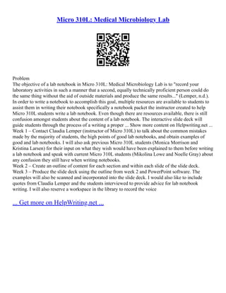 Micro 310L: Medical Microbiology Lab
Problem
The objective of a lab notebook in Micro 310L: Medical Microbiology Lab is to "record your
laboratory activities in such a manner that a second, equally technically proficient person could do
the same thing without the aid of outside materials and produce the same results..." (Lemper, n.d.).
In order to write a notebook to accomplish this goal, multiple resources are available to students to
assist them in writing their notebook specifically a notebook packet the instructor created to help
Micro 310L students write a lab notebook. Even though there are resources available, there is still
confusion amongst students about the content of a lab notebook. The interactive slide deck will
guide students through the process of a writing a proper ... Show more content on Helpwriting.net ...
Week 1 – Contact Claudia Lemper (instructor of Micro 310L) to talk about the common mistakes
made by the majority of students, the high points of good lab notebooks, and obtain examples of
good and lab notebooks. I will also ask previous Micro 310L students (Monica Morrison and
Kristina Larsen) for their input on what they wish would have been explained to them before writing
a lab notebook and speak with current Micro 310L students (Mikolina Lowe and Noelle Gray) about
any confusion they still have when writing notebooks.
Week 2 – Create an outline of content for each section and within each slide of the slide deck.
Week 3 – Produce the slide deck using the outline from week 2 and PowerPoint software. The
examples will also be scanned and incorporated into the slide deck. I would also like to include
quotes from Claudia Lemper and the students interviewed to provide advice for lab notebook
writing. I will also reserve a workspace in the library to record the voice
... Get more on HelpWriting.net ...
 