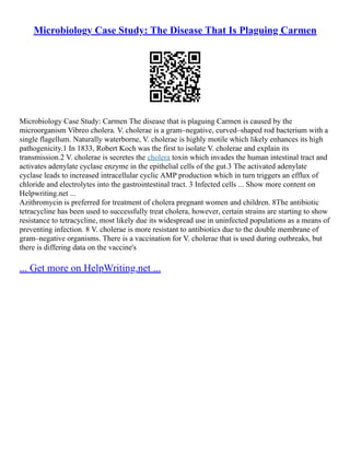 Microbiology Case Study: The Disease That Is Plaguing Carmen
Microbiology Case Study: Carmen The disease that is plaguing Carmen is caused by the
microorganism Vibreo cholera. V. cholerae is a gram–negative, curved–shaped rod bacterium with a
single flagellum. Naturally waterborne, V. cholerae is highly motile which likely enhances its high
pathogenicity.1 In 1833, Robert Koch was the first to isolate V. cholerae and explain its
transmission.2 V. cholerae is secretes the cholera toxin which invades the human intestinal tract and
activates adenylate cyclase enzyme in the epithelial cells of the gut.3 The activated adenylate
cyclase leads to increased intracellular cyclic AMP production which in turn triggers an efflux of
chloride and electrolytes into the gastrointestinal tract. 3 Infected cells ... Show more content on
Helpwriting.net ...
Azithromycin is preferred for treatment of cholera pregnant women and children. 8The antibiotic
tetracycline has been used to successfully treat cholera, however, certain strains are starting to show
resistance to tetracycline, most likely due its widespread use in uninfected populations as a means of
preventing infection. 8 V. cholerae is more resistant to antibiotics due to the double membrane of
gram–negative organisms. There is a vaccination for V. cholerae that is used during outbreaks, but
there is differing data on the vaccine's
... Get more on HelpWriting.net ...
 