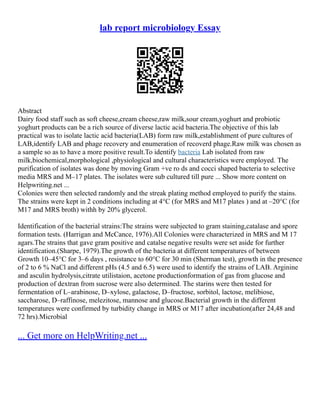 lab report microbiology Essay
Abstract
Dairy food staff such as soft cheese,cream cheese,raw milk,sour cream,yoghurt and probiotic
yoghurt products can be a rich source of diverse lactic acid bacteria.The objective of this lab
practical was to isolate lactic acid bacteria(LAB) form raw milk,establishment of pure cultures of
LAB,identify LAB and phage recovery and enumeration of recoverd phage.Raw milk was chosen as
a sample so as to have a more positive result.To identify bacteria Lab isolated from raw
milk,biochemical,morphological ,physiological and cultural characteristics were employed. The
purification of isolates was done by moving Gram +ve ro ds and cocci shaped bacteria to selective
media MRS and M–17 plates. The isolates were sub cultured till pure ... Show more content on
Helpwriting.net ...
Colonies were then selected randomly and the streak plating method employed to purify the stains.
The strains were kept in 2 conditions including at 4°C (for MRS and M17 plates ) and at –20°C (for
M17 and MRS broth) withh by 20% glycerol.
Identification of the bacterial strains:The strains were subjected to gram staining,catalase and spore
formation tests. (Harrigan and McCance, 1976).All Colonies were characterized in MRS and M 17
agars.The strains that gave gram positive and catalse negative results were set aside for further
identification.(Sharpe, 1979).The growth of the bacteria at different temperatures of between
Growth 10–45°C for 3–6 days , resistance to 60°C for 30 min (Sherman test), growth in the presence
of 2 to 6 % NaCl and different pHs (4.5 and 6.5) were used to identify the strains of LAB. Arginine
and asculin hydrolysis,citrate utilistaion, acetone productionformation of gas from glucose and
production of dextran from sucrose were also determined. The starins were then tested for
fermentation of L–arabinose, D–xylose, galactose, D–fructose, sorbitol, lactose, melibiose,
saccharose, D–raffinose, melezitose, mannose and glucose.Bacterial growth in the different
temperatures were confirmed by turbidity change in MRS or M17 after incubation(after 24,48 and
72 hrs).Microbial
... Get more on HelpWriting.net ...
 