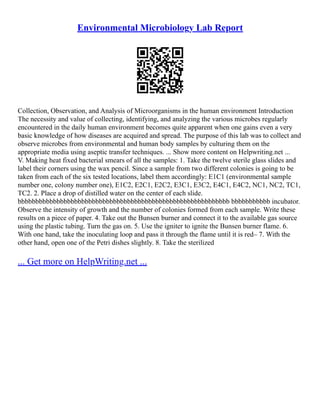 Environmental Microbiology Lab Report
Collection, Observation, and Analysis of Microorganisms in the human environment Introduction
The necessity and value of collecting, identifying, and analyzing the various microbes regularly
encountered in the daily human environment becomes quite apparent when one gains even a very
basic knowledge of how diseases are acquired and spread. The purpose of this lab was to collect and
observe microbes from environmental and human body samples by culturing them on the
appropriate media using aseptic transfer techniques. ... Show more content on Helpwriting.net ...
V. Making heat fixed bacterial smears of all the samples: 1. Take the twelve sterile glass slides and
label their corners using the wax pencil. Since a sample from two different colonies is going to be
taken from each of the six tested locations, label them accordingly: E1C1 (environmental sample
number one, colony number one), E1C2, E2C1, E2C2, E3C1, E3C2, E4C1, E4C2, NC1, NC2, TC1,
TC2. 2. Place a drop of distilled water on the center of each slide.
bbbbbbbbbbbbbbbbbbbbbbbbbbbbbbbbbbbbbbbbbbbbbbbbbbbbbbbbbbbb bbbbbbbbbbb incubator.
Observe the intensity of growth and the number of colonies formed from each sample. Write these
results on a piece of paper. 4. Take out the Bunsen burner and connect it to the available gas source
using the plastic tubing. Turn the gas on. 5. Use the igniter to ignite the Bunsen burner flame. 6.
With one hand, take the inoculating loop and pass it through the flame until it is red– 7. With the
other hand, open one of the Petri dishes slightly. 8. Take the sterilized
... Get more on HelpWriting.net ...
 