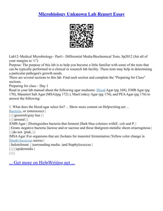Microbiology Unknown Lab Report Essay
Lab12–Medical Microbiology– Part1– Differential Media/Biochemical Tests, Sp2012 (Set all of
your margins to ½")
Purpose: The purpose of this lab is to help you become a little familiar with some of the tests that
can be typically performed in a clinical or research lab facility. These tests may help in determining
a particular pathogen's growth needs.
There are several sections to this lab. Find each section and complete the "Preparing for Class"
sections.
Preparing for class – Day 1
Read in your lab manual about the following agar mediums: Blood Agar (pg 168), EMB Agar (pg
170), Mannitol Salt Agar (MSA)(pg 172) ), MacConkey Agar (pg 174), and PEAAgar (pg 176) to
answer the following:
1. What does the blood agar select for? ... Show more content on Helpwriting.net ...
|bacteria, or |enterococci |
| | | |greenish/gray hue | |
| | | |around | |
|EMB Agar | |Distinguishes bacteria that ferment |Dark blue colonies with|E. coli and P. |
| |Gram–negative bacteria |lactose and or sucrose and those that|green metallic sheen or|aeruginosa |
| | |do not. |pink. | |
|MSAAgar |For organisms that are |Isolates for mannitol fermentation |Yellow color change in
|Staphylococcus aureus |
| |halotolerant. | |surrounding media. |and Staphylococcus |
| | | | |epidermidis |
| | | |
... Get more on HelpWriting.net ...
 