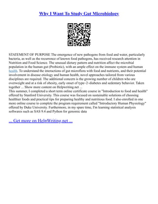 Why I Want To Study Gut Microbiology
STATEMENT OF PURPOSE The emergence of new pathogens from food and water, particularly
bacteria, as well as the recurrence of known food pathogens, has received research attention in
Nutrition and Food Science. The unusual dietary pattern and nutrition affect the microbial
population in the human gut (Probiotic), with an ample effect on the immune system and human
health. To understand the interactions of gut microflora with food and nutrients, and their potential
involvement in disease etiology and human health, novel approaches tailored from various
disciplines are required. The additional concern is the growing number of children who are
overweight and at a risk of obesity, early onset of type–2–diabetes and sedentary behavior. Taken
together ... Show more content on Helpwriting.net ...
This summer, I completed a short term online certificate course in "Introduction to food and health"
offered by Stanford University. This course was focused on sustainable solutions of choosing
healthier foods and practical tips for preparing healthy and nutritious food. I also enrolled in one
more online course to complete the program requirement called "Introductory Human Physiology"
offered by Duke University. Furthermore, in my spare time, I'm learning statistical analysis
softwares such as SAS 9.4 and Python for genomic data
... Get more on HelpWriting.net ...
 