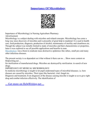 Importance Of Microbiology
Importance of Microbiology| in Nursing Agriculture Pharmacy
Advertisement
Microbiology is a subject dealing with microbes and related concepts. Microbiology has come a
long way since discovery of microbes and is presently of great help to mankind. It is used in health
care, food production, diagnosis, production of alcohol, maintenance of sterility and cleanliness etc.
Though the subject was initially limited to study of microbes and their characteristics or properties,
latter it was explored to see all possible applications and benefits to man.
Microbiology was a boon to eradicate mass destructive epidemics like rabies, small pox and many
other infectious diseases.
The present society is so dependent on it that without it there can no ... Show more content on
Helpwriting.net ...
for sterilization of manufactured drugs. Microbes are destroyed by sterilization. in search of new
drugs.
IMPORTANCE OF MEDICAL MICROBIOLOGY:
In medicine microbiology is taught to let pupil understand types of microbial diseases; i.e. how
diseases are caused by microbes. Their types like bacterial, viral, fungal etc.
Diagnosis and treatment; Even diagnosis of the disease causing microbe is taught so as to give right
drug and combat infection effectively. The identification of
... Get more on HelpWriting.net ...
 
