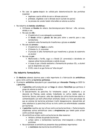 10

       • No caso do queixo despois do callado pola desnaturalización das proteínas
         (caseína):
             • sepárase a parte sólida do soro e déixase escorrer
             • prénsase, engádese o sal e déixase secar (curado do queixo)
             • no proceso de curado tamén interveñen os valores ou mofos

• Na industria de bebidas alcohólicas :
      • Utilízanse os lévedos do xénero Saccharomyces para fabricar : viño, cervexa,
         whisky e ron.
      • No caso do viño :
              • O substrato é a uva esmagada ou prensada
              • O lévedo utiliza a glicosa da uva para obter a enerxía para o seu
                 metabolismo
              • mediante unha fermentación transforma a glicosa en alcohol
      • No caso da cervexa :
              • O substrato é o lúpulo e a malta
              • O lévedo é o S. cerevisiae
              • O proceso é unha fermentación que transforma a glicosa do substrato
                 en alcohol
      • No caso do pan :
              • Mesturando a fariña, auga e o lévedo (S. cerevisiae) e deixándoo en
                 repouso unhas horas prodúcese a subida do pan
              • A causa é que o lévedo mediante a fermentación produce CO 2, e alcohol
                 que se desprende coa calor.
              • O CO2 como é un gas forma os “ollos do pan”.

Na industria farmacéutica.

• En Medicina ademais doutros usos o máis importante é a fabricación de antibióticos
  para a loita contra as bacterias patóxenas.
• O primeiro antibiótico descuberto por casualidade por Alexander Fleming en 1929 foi
  a penicilina.
      • A penicilina está producida por un fungo do xénero Penicillium que pertence ó
          grupo do valores ou mofos.
      • O descubrimento da penicilina foi totalmente casual e debémosllo a un
          descoido de Fleming cando estaba traballando no cultivo dunha cepa de
          bacterias. Deixou, sen querer, unha das cápsulas de cultivo bacteriano aberta e
          contaminóuselle cun mofo (Penicillium notatum ). Cando a ía tirar percatouse de
          que as colonias de bacterias próximas ó mofo desapareceran, descubrindo así
          unha substancia (a penicilina) eficaz na loita contra as enfermidades causadas
          por bacterias.
      • A penicilina resultou ser moi eficaz contra as bacterias Gram +. Posteriormente
          atopáronse outros antibióticos como a streptomicina que tamén pode actuar
          contra as Gram negativas.
      • Os antibióticos actúan contra as bacterias de dúas maneiras :
                • inhiben a síntese da parede bacteriana
                • actúan sobre o metabolismo bacteriano interrompendo a síntese de
                  proteínas.
      • Na actualidade os antibióticos presentan dous problemas importantes :
                • a resistencia das bacterias ós antibióticos :
 