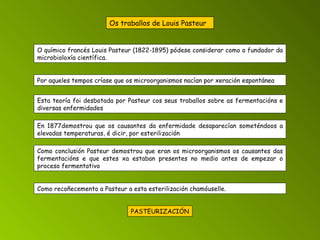 Os traballos de Louis Pasteur    Como conclusión Pasteur demostrou que eran os microorganismos os causantes das fermentacións e que estes xa estaban presentes no medio antes de empezar o proceso fermentativo O químico francés Louis Pasteur (1822-1895) pódese considerar como o fundador da microbioloxía científica. Por aqueles tempos críase que os microorganismos nacían por xeración espontánea Esta teoría foi desbotada por Pasteur cos seus traballos sobre as fermentacións e diversas enfermidades En 1877demostrou que os causantes da enfermidade desaparecían someténdoos a elevadas temperaturas, é dicir, por esterilización Como recoñecemento a Pasteur a esta esterilización chamóuselle. PASTEURIZACIÓN 