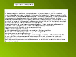 O primeiro antibiótico descuberto por casualidade por Alexander Fleming en 1929 foi a penicilina. A penicilina está producida por un fungo do xénero  Penicillium  que pertence ó grupo do valores ou mofos. O descubrimento da penicilina foi totalmente casual  e debémosllo a un descoido de Fleming cando estaba traballando no cultivo dunha cepa de bacterias. Deixou, sen querer, unha das cápsulas de cultivo bacteriano aberta e contaminóuselle cun mofo ( Penicillium notatum ). Cando a ía tirar percatouse de que as colonias de bacterias próximas ó mofo desapareceran, descubrindo así unha substancia (a penicilina) eficaz na loita contra as enfermidades causadas por bacterias. A penicilina resultou ser moi eficaz contra as bacterias Gram +. Posteriormente atopáronse outros antibióticos como a streptomicina que tamén pode actuar contra as Gram negativas. Os antibióticos actúan contra as bacterias de dúas maneiras : inhiben a síntese da parede bacteriana actúan sobre o metabolismo bacteriano interrompendo a síntese de proteínas. Na actualidade os antibióticos presentan dous problemas importantes : a resistencia das bacterias ós antibióticos : debido á súa gran variabilidade xenética pode aparecer cepas resistentes a determinados antibióticos ás veces esta resistencia está provocada polo abuso dos antibióticos ou polo seu uso inadecuado as alerxias :  En determinadas persoas os antibióticos poden provocar fortes reaccións alérxicas que nalgúns casos poden ser moi graves. Na industria farmacéutica. 