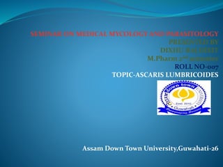SEMINAR ON MEDICAL MYCOLOGY AND PARASITOLOGY
PRESENTED BY
DIXHU RAJ DIXIT
M.Pharm 2nd semester
ROLL NO-007
TOPIC-ASCARIS LUMBRICOIDES
Assam Down Town University,Guwahati-26
 