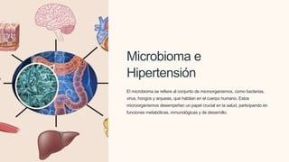 Microbioma e
Hipertensión
El microbioma se refiere al conjunto de microorganismos, como bacterias,
virus, hongos y arqueas, que habitan en el cuerpo humano. Estos
microorganismos desempeñan un papel crucial en la salud, participando en
funciones metabólicas, inmunológicas y de desarrollo.
 