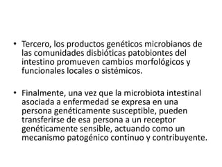• Tercero, los productos genéticos microbianos de
las comunidades disbióticas patobiontes del
intestino promueven cambios morfológicos y
funcionales locales o sistémicos.
• Finalmente, una vez que la microbiota intestinal
asociada a enfermedad se expresa en una
persona genéticamente susceptible, pueden
transferirse de esa persona a un receptor
genéticamente sensible, actuando como un
mecanismo patogénico continuo y contribuyente.
 