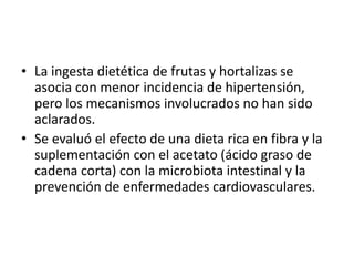 • La ingesta dietética de frutas y hortalizas se
asocia con menor incidencia de hipertensión,
pero los mecanismos involucrados no han sido
aclarados.
• Se evaluó el efecto de una dieta rica en fibra y la
suplementación con el acetato (ácido graso de
cadena corta) con la microbiota intestinal y la
prevención de enfermedades cardiovasculares.
 