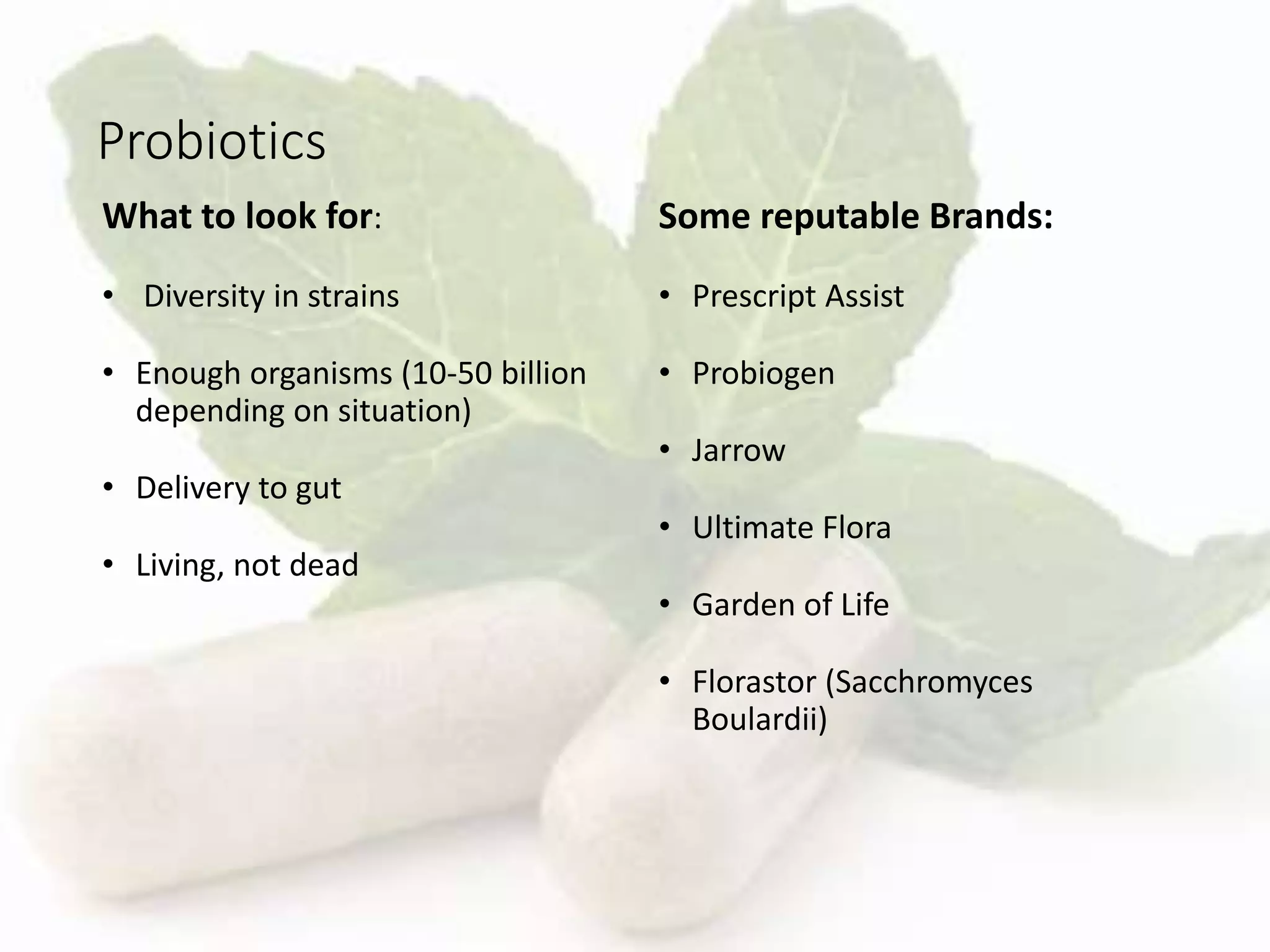 Probiotics
What to look for:
• Diversity in strains
• Enough organisms (10-50 billion
depending on situation)
• Delivery to gut
• Living, not dead
Some reputable Brands:
• Prescript Assist
• Probiogen
• Jarrow
• Ultimate Flora
• Garden of Life
• Florastor (Sacchromyces
Boulardii)
 