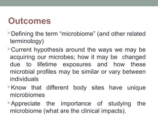 Outcomes
Defining the term “microbiome” (and other related
terminology)
Current hypothesis around the ways we may be
acquiring our microbes; how it may be changed
due to lifetime exposures and how these
microbial profiles may be similar or vary between
individuals
Know that different body sites have unique
microbiomes
Appreciate the importance of studying the
microbiome (what are the clinical impacts).
 