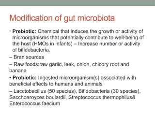 Modification of gut microbiota
• Prebiotic: Chemical that induces the growth or activity of
microorganisms that potentially contribute to well-being of
the host (HMOs in infants) – Increase number or activity
of bifidobacteria.
– Bran sources
– Raw foods:raw garlic, leek, onion, chicory root and
banana
• Probiotic: Ingested microorganism(s) associated with
beneficial effects to humans and animals
– Lacctobacillus (50 species), Bifidobacteria (30 species),
Sacchoaroyces boulardii, Streptococcus thermophilus&
Enterococcus faecium
 