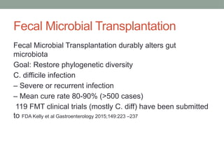 Fecal Microbial Transplantation
Fecal Microbial Transplantation durably alters gut
microbiota
Goal: Restore phylogenetic diversity
C. difficile infection
– Severe or recurrent infection
– Mean cure rate 80-90% (>500 cases)
119 FMT clinical trials (mostly C. diff) have been submitted
to FDA Kelly et al Gastroenterology 2015;149:223 –237
 