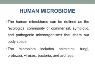 • The human microbiome can be defined as the
“ecological community of commensal, symbiotic,
and pathogenic microorganisms that share our
body space.
• The microbiota includes helminths, fungi,
protozoa, viruses, bacteria, and archaea.
HUMAN MICROBIOME
 
