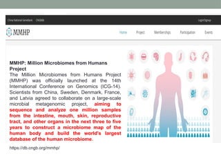 MMHP: Million Microbiomes from Humans
Project
The Million Microbiomes from Humans Project
(MMHP) was officially launched at the 14th
International Conference on Genomics (ICG-14).
Scientists from China, Sweden, Denmark, France,
and Latvia agreed to collaborate on a large-scale
microbial metagenomic project, aiming to
sequence and analyze one million samples
from the intestine, mouth, skin, reproductive
tract, and other organs in the next three to five
years to construct a microbiome map of the
human body and build the world's largest
database of the human microbiome.
https://db.cngb.org/mmhp/
 