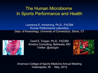 The Human Microbiome
In Sports Performance and Health
Lawrence E. Armstrong, Ph.D., FACSM
Human Performance Laboratory
Dept. of Kinesiology, University of Connecticut, Storrs, CT
Carol E. Torgan, Ph.D., FACSM
Kinetics Consulting, Bethesda, MD
Twitter: @ctorgan
American College of Sports Medicine Annual Meeting
Indianapolis, IN May, 2013
 