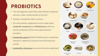 PROBIOTICS
• “live microoganisms which when administered in adequate
amounts, confer a health benefit on the host.”
• Probiotic carrying food: Refer to picture.
• The main probiotic supplements on the market utilize
lactobacilli, streptococci and bifidobacteria, which are
normal constituents of the human gastrointestinal
microflora.
• Lactobacillus gasseri SBT2055 (LG2055) lead to a significant
reduction in abdominal visceral fat area (8.5% decrease,
p<0.01).
• Lactobacillus rhamnosus may prevent excessive weight gain.
 