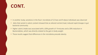 CONT.
• In another study, variations in the fecal microbiota of 12 lean and 9 obese individuals was observed
• diets that varied in caloric content showed that an altered nutrient load, induced rapid changes in gut
bacterial community
• Higher caloric intake was associated with a 20% growth of Firmicutes and a 20% reduction in
Bacteroidetes, which was directly related to the gain in body weight
• These results suggest that differences in the microbiota precede obesity
 