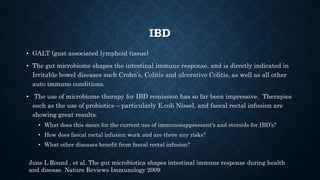 IBD
• GALT (gust associated lymphoid tissue)
• The gut microbiome shapes the intestinal immune response, and is directly indicated in
Irritable bowel diseases such Crohn’s, Colitis and ulcerative Colitis, as well as all other
auto immune conditions.
• The use of microbiome therapy for IBD remission has so far been impressive. Therapies
such as the use of probiotics – particularly E.coli Nissel, and faecal rectal infusion are
showing great results.
• What does this mean for the current use of immunosuppressant's and steroids for IBD’s?
• How does faecal rectal infusion work and are there any risks?
• What other diseases benefit from faecal rectal infusion?
June L Round , et al. The gut microbiotica shapes intestinal immune response during health
and disease. Nature Reviews Immunology 2009
 