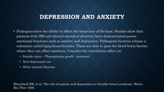 DEPRESSION AND ANXIETY
• Pathogens have the ability to affect the behaviour of the host. Studies show that
patients with IBS and altered microbial diversity have demonstrated poorer
emotional functions such as anxiety and depression. Pathogenic bacteria release a
substance called lipopolysaccharides. These are able to pass the blood brain barrier
where they can effect emotions. Consider the microbiome affect on:
• Suicide rates – (Toxaoplasma gondii - protozoa)
• Anti depressant use
• Other mental illnesses
Blanchard EB, et al. The role of anxiety and depression in irritable bowel syndrome. Behav
Res Ther 1990.
 