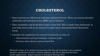 CHOLESTEROL
• Some bacteria are efficient at reducing cholesterol levels. There are certain microbes
called bile salt hydrolase active (BSH active) bacteria.
• They metabolise and break down some of your bile. Bile is made from cholesterol, so
your body has to call on its reserves to make more, decreasing blood cholesterol
levels.
• Consider the implication for reduced cholesterol on rates of:
• Atherosclerosis and heart blockages / ischemic stroke
• Coronary artery disease and poor blood flow
Mitchell L Jones et al. cholesterol lowering with bile salt hydrolase active probiotic
bacteria, mechanism of action, clinical evidence, and future direction for heart
health applications. Expert opinion on biological Therapy 2013
 