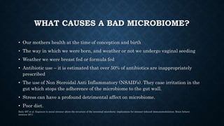 WHAT CAUSES A BAD MICROBIOME?
• Our mothers health at the time of conception and birth
• The way in which we were born, and weather or not we undergo vaginal seeding
• Weather we were breast fed or formula fed
• Antibiotic use – it is estimated that over 50% of antibiotics are inappropriately
prescribed
• The use of Non Steroidal Anti Inflammatory (NSAID’s). They case irritation in the
gut which stops the adherence of the microbiome to the gut wall.
• Stress can have a profound detrimental affect on microbiome.
• Poor diet.
Baily MT et al. Exposure to social stressor alters the structure of the intestinal microbiota: implications for stressor-induced immunomodulation. Brain behave
immune 2011
 