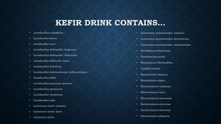 KEFIR DRINK CONTAINS…
• Lactobacillus acidophilus
• Lactobacillus brevis
• Lactobacillus casei
• Lactobacillus delbrueckii- bulgaricus
• Lactobacillus delbrueckii- delbrueckii
• Lactobacillus delbruckii- lactis
• Lactobacillus helveticus
• Lactobacillus kefiranofaciens- kefiranofaciens
• Lactobacillus kefiri
• Lactobacillus paracassi- paracasi
• Lactobacillus plantarum
• Lactobacillus rhamnosus
• Lactobacillus sake
• Lactococcus lactis- cremoris
• Lactococcus lactis- lactis
• Lactococcus lactis
• Leuconostoc mesenteroides- cremoris
• Leuconostoc mesenteroides- dextranicum
• Leuconostoc mesenteroides- mesenteroides
• Pseudomonas fluorescens
• Pseudomonas putida
• Streptococcus thermophiles
• Candida humilis
• Kazachstania unispora
• Kazachstania exigua
• Kluyveromyces siamensis
• Kluyveromyces lactis
• Kluyveromyces marxianus
• Saccharomyces cerevisiae
• Saccharomyces martiniae
• Saccharomyce unisporus
 