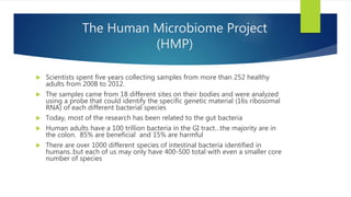 The Human Microbiome Project
(HMP)
 Scientists spent five years collecting samples from more than 252 healthy
adults from 2008 to 2012.
 The samples came from 18 different sites on their bodies and were analyzed
using a probe that could identify the specific genetic material (16s ribosomal
RNA) of each different bacterial species
 Today, most of the research has been related to the gut bacteria
 Human adults have a 100 trillion bacteria in the GI tract…the majority are in
the colon. 85% are beneficial and 15% are harmful
 There are over 1000 different species of intestinal bacteria identified in
humans..but each of us may only have 400-500 total with even a smaller core
number of species
 