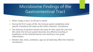 Microbiome Findings of the
Gastrointestinal Tract
 When a baby is born, its GI tract is sterile
 During the first 3 years of life, the immune system establishes what
species of bacteria will make up the child’s intestinal microbiome
 The diversity of bacteria remains the same for their adult life until mid
60’s when the immune system becomes less effective resulting in
breakdown of the intestinal barrier and resulting in low grade
inflammation
 Western diet, stress, antibiotics, age can all adversely affect the intestinal
microbiome
 