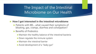 The Impact of the Intestinal
Microbiome on Our Health
 How I got interested in the intestinal microbiome
 Patients with IBS….what caused their symptoms of
bloating, gas, cramps, diarrhea and constipation?
 Benefits of Probiotics
Maintain the healthy balance of the intestinal bacteria
Down regulate the immune system
Maintain the intestinal barrier
Avoid development of a “leaky gut”
 