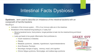 Intestinal Facts Dysbiosis
Dysbiosis…term used to describe an imbalance of the intestinal bacteria with an
overgrowth of harmful bacteria
Resulting in:
 Activation of the immune system….70% of our immune cells are in the intestines
 Breakdown of the intestinal lining leading to a “Leaky Gut”
 Allowing bacterial toxins, food proteins, fungal particles to leak into the intestinal lining and blood
stream
 Leaky gut leads to low grade inflammation that contributes to:
 Insulin resistance or Diabetes
 Obesity
 Metabolic syndrome…diabetes, hypertension, hypercholesterolemia
 Acne Rosacea, Psoriasis
 Neurologic changes of aging…memory, mood, and cognition
 Chronic fatigue syndrome, fibromyalgia, and restless legs syndrome
“
 