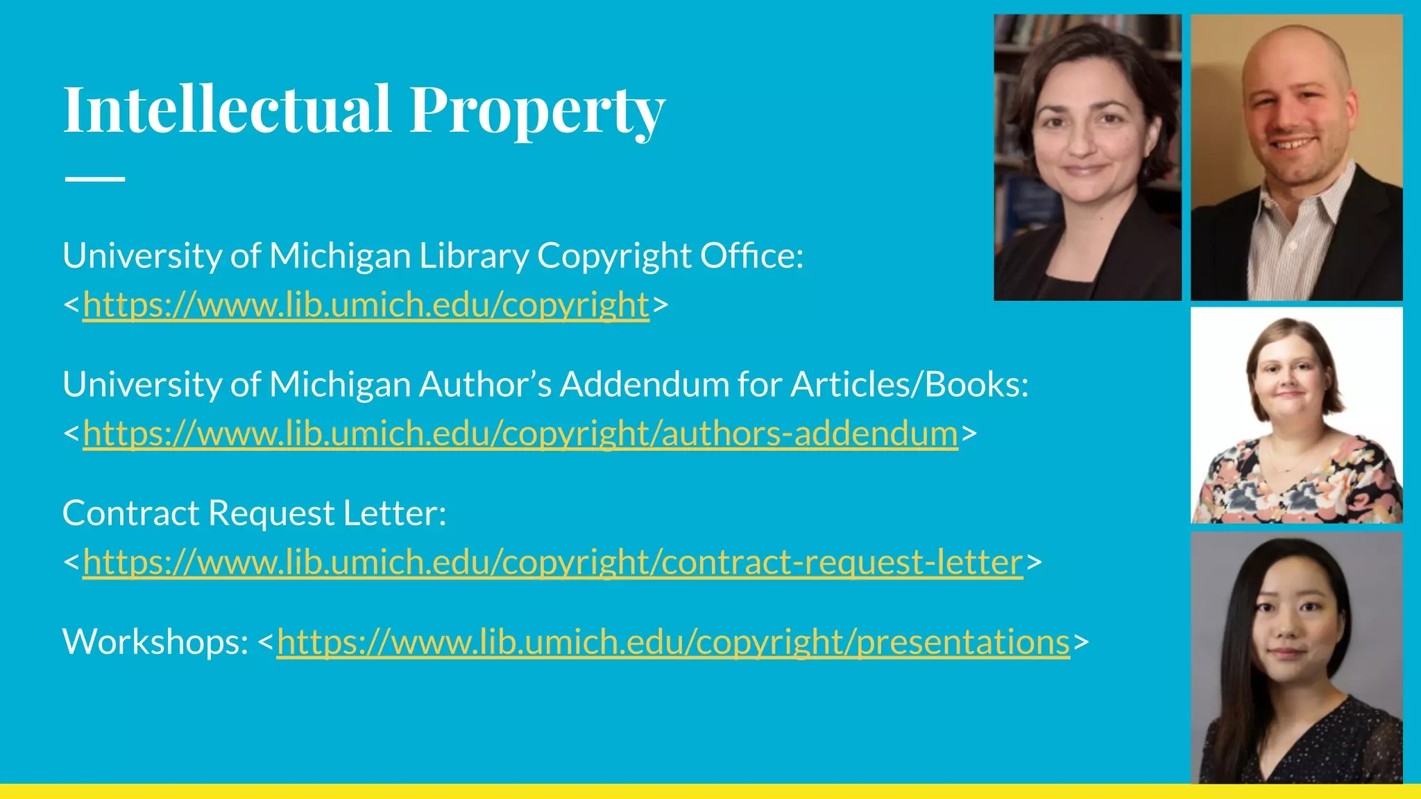 Intellectual Property
University of Michigan Library Copyright Ofﬁce:
<https://www.lib.umich.edu/copyright>
University of Michigan Author’s Addendum for Articles/Books:
<https://www.lib.umich.edu/copyright/authors-addendum>
Contract Request Letter:
<https://www.lib.umich.edu/copyright/contract-request-letter>
Workshops: <https://www.lib.umich.edu/copyright/presentations>
 