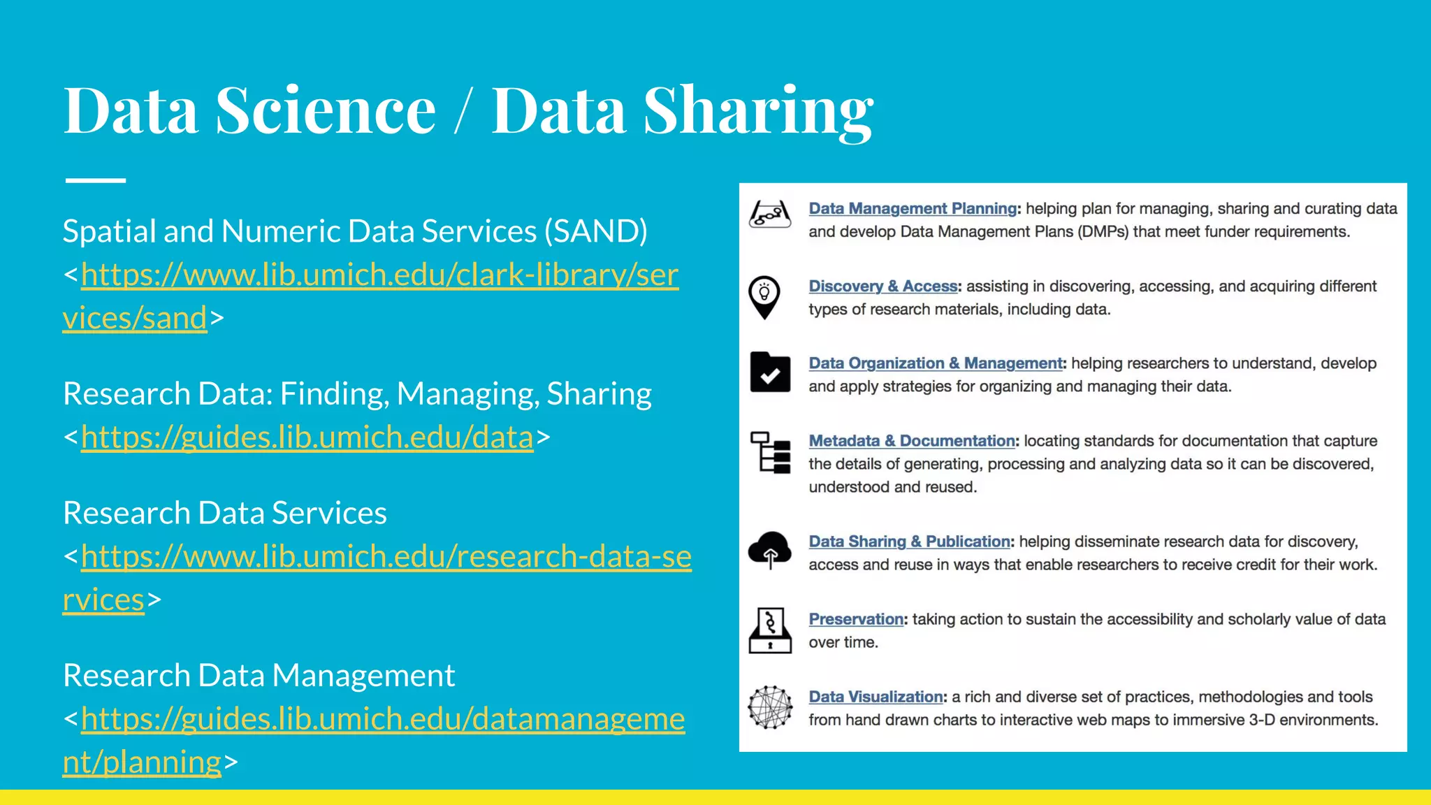 Data Science / Data Sharing
Spatial and Numeric Data Services (SAND)
<https://www.lib.umich.edu/clark-library/ser
vices/sand>
Research Data: Finding, Managing, Sharing
<https://guides.lib.umich.edu/data>
Research Data Services
<https://www.lib.umich.edu/research-data-se
rvices>
Research Data Management
<https://guides.lib.umich.edu/datamanageme
nt/planning>
 