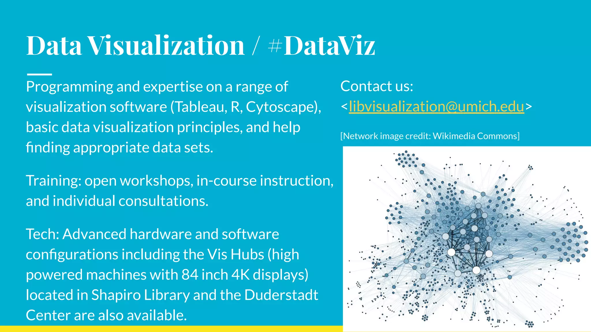 Data Visualization / #DataViz
Programming and expertise on a range of
visualization software (Tableau, R, Cytoscape),
basic data visualization principles, and help
ﬁnding appropriate data sets.
Training: open workshops, in-course instruction,
and individual consultations.
Tech: Advanced hardware and software
conﬁgurations including the Vis Hubs (high
powered machines with 84 inch 4K displays)
located in Shapiro Library and the Duderstadt
Center are also available.
Contact us:
<libvisualization@umich.edu>
[Network image credit: Wikimedia Commons]
 