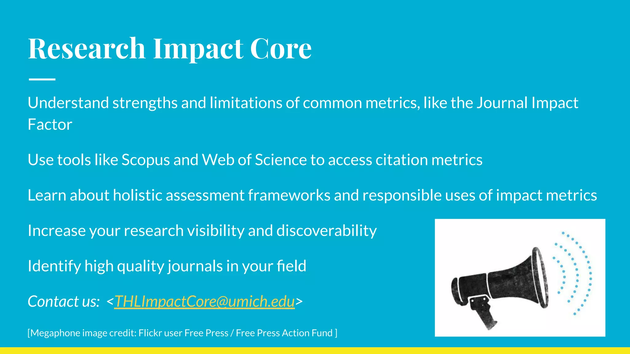 Research Impact Core
Understand strengths and limitations of common metrics, like the Journal Impact
Factor
Use tools like Scopus and Web of Science to access citation metrics
Learn about holistic assessment frameworks and responsible uses of impact metrics
Increase your research visibility and discoverability
Identify high quality journals in your ﬁeld
Contact us: <THLImpactCore@umich.edu>
[Megaphone image credit: Flickr user Free Press / Free Press Action Fund ]
 