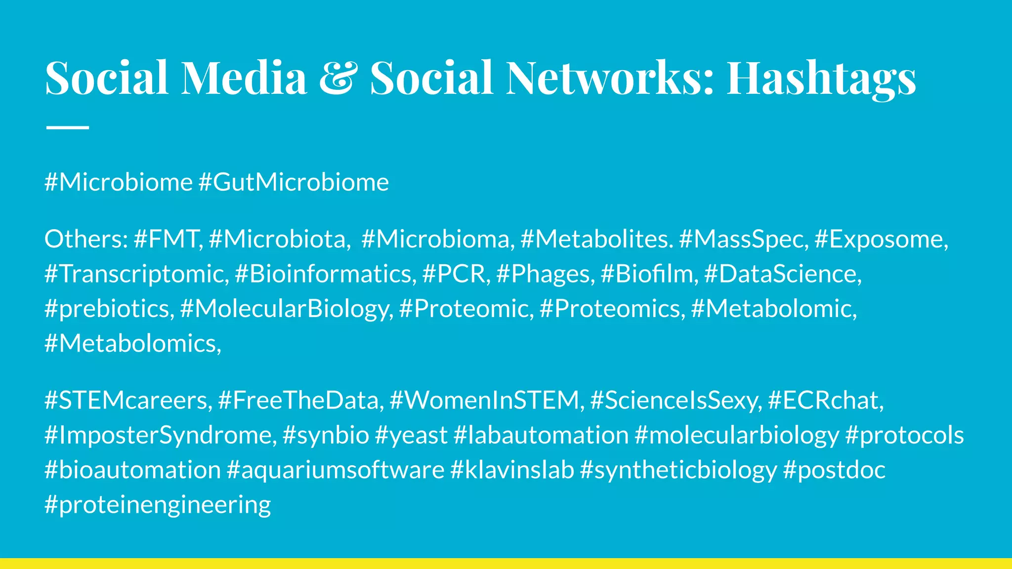 Social Media & Social Networks: Hashtags
#Microbiome #GutMicrobiome
Others: #FMT, #Microbiota, #Microbioma, #Metabolites. #MassSpec, #Exposome,
#Transcriptomic, #Bioinformatics, #PCR, #Phages, #Bioﬁlm, #DataScience,
#prebiotics, #MolecularBiology, #Proteomic, #Proteomics, #Metabolomic,
#Metabolomics,
#STEMcareers, #FreeTheData, #WomenInSTEM, #ScienceIsSexy, #ECRchat,
#ImposterSyndrome, #synbio #yeast #labautomation #molecularbiology #protocols
#bioautomation #aquariumsoftware #klavinslab #syntheticbiology #postdoc
#proteinengineering
 