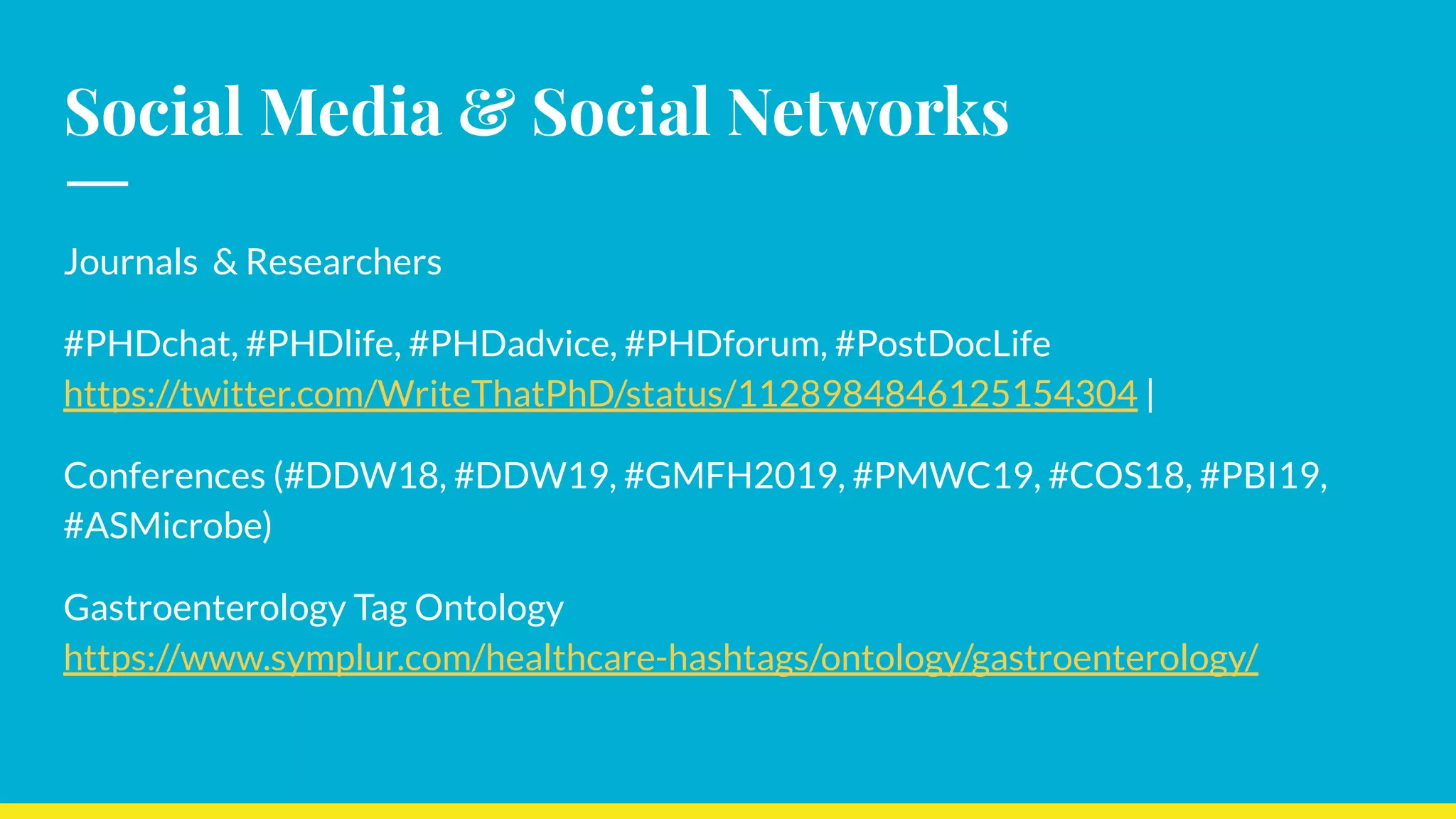 Social Media & Social Networks
Journals & Researchers
#PHDchat, #PHDlife, #PHDadvice, #PHDforum, #PostDocLife
https://twitter.com/WriteThatPhD/status/1128984846125154304 |
Conferences (#DDW18, #DDW19, #GMFH2019, #PMWC19, #COS18, #PBI19,
#ASMicrobe)
Gastroenterology Tag Ontology
https://www.symplur.com/healthcare-hashtags/ontology/gastroenterology/
 