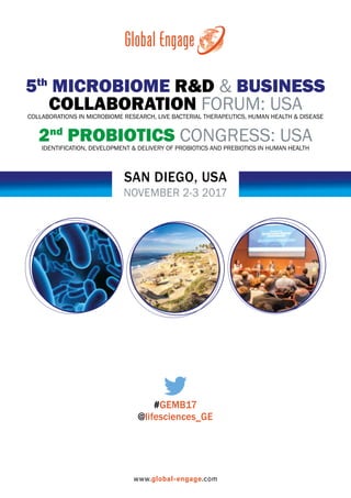 NOVEMBER 2-3 2017
SAN DIEGO, USA
5th
MICROBIOME R&D & BUSINESS
COLLABORATION FORUM: USACOLLABORATIONS IN MICROBIOME RESEARCH, LIVE BACTERIAL THERAPEUTICS, HUMAN HEALTH & DISEASE
2nd
PROBIOTICS CONGRESS: USAIDENTIFICATION, DEVELOPMENT & DELIVERY OF PROBIOTICS AND PREBIOTICS IN HUMAN HEALTH
www.global-engage.com
#GEMB17
@lifesciences_GE
 
