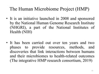 The Human Microbiome Project (HMP)
• It is an initiative launched in 2008 and sponsored
by the National Human Genome Research Institute
(NHGRI), a part of the National Institutes of
Health (NIH)
• It has been carried out over ten years and two
phases to provide resources, methods, and
discoveries that link interactions between humans
and their microbiomes to health-related outcomes
(The integrative HMP research consortium, 2019)
13
 