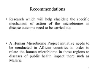 Recommendations
• Research which will help elucidate the specific
mechanism of action of the microbiomes in
disease outcome need to be carried out
• A Human Microbiome Project initiative needs to
be conducted in African countries in order to
relate the human microbiome in these regions to
diseases of public health impact there such as
Malaria
18
 