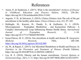 References
• Amon, P., & Sanderson, I. (2017). What is the microbiome? Archives of Disease
in Childhood: Education and Practice Edition, 102(5), 258–261.
https://doi.org/10.1136/archdischild-2016-311643
• Argenio, V. D., & Salvatore, F. (2015). Clinica Chimica Acta The role of the gut
microbiome in the healthy adult status. Clinica Chimica Acta, 451, 97–102.
• Dehhaghi, M., Kazemi, H., Panahi, S., & Guillemin, G. J. (2019).
Microorganisms , Tryptophan Metabolism , and Kynurenine Pathway : A
Complex Interconnected Loop Influencing Human Health Status. International
Journal of Tryptophan Research, 12, 1–10.
https://doi.org/10.1177/1178646919852996
• Icaza-Chávez, M. E. (2014). Gut microbiota in health and disease ଝ. Integrative
Medicine Research, 78(4), 240–248.
https://doi.org/10.1016/j.rgmxen.2014.02.009
• Jia, W., & Rajani, C. (2017). Gut Microbial Metabolism in Health and Disease. In
Nutrition in the Prevention and Treatment of Disease (Fourth Edition).
https://doi.org/10.1016/B978-0-12-802928-2.00038-2
• Ley, R. E. (2010). Obesity and the human microbiome. Current Opinion in
Gastroenterology, 26(1), 5–11. https://doi.org/10.1097/MOG.0b013e328333d751
19
 